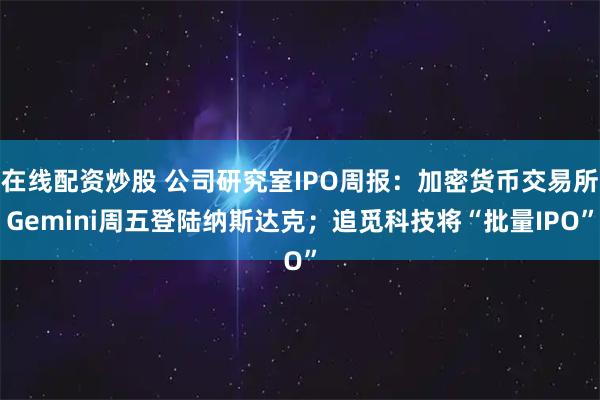 在线配资炒股 公司研究室IPO周报：加密货币交易所Gemini周五登陆纳斯达克；追觅科技将“批量IPO”