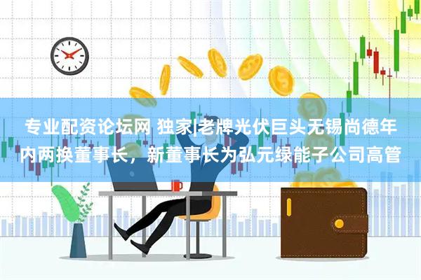 专业配资论坛网 独家|老牌光伏巨头无锡尚德年内两换董事长，新董事长为弘元绿能子公司高管