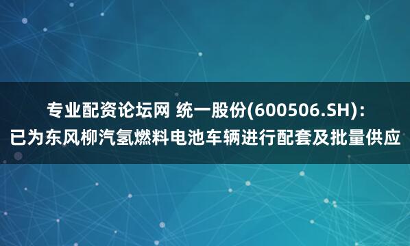 专业配资论坛网 统一股份(600506.SH)：已为东风柳汽氢燃料电池车辆进行配套及批量供应