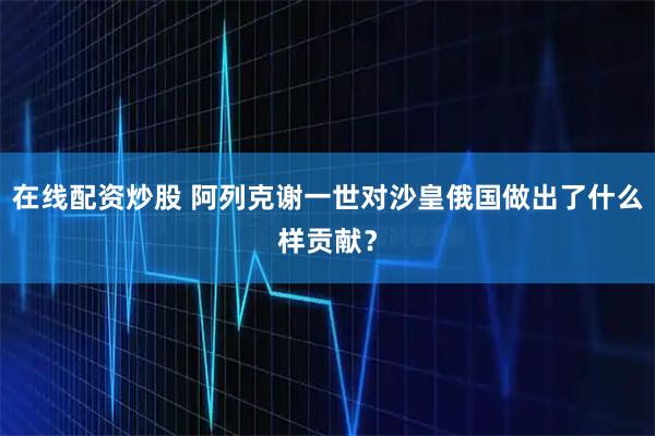在线配资炒股 阿列克谢一世对沙皇俄国做出了什么样贡献？
