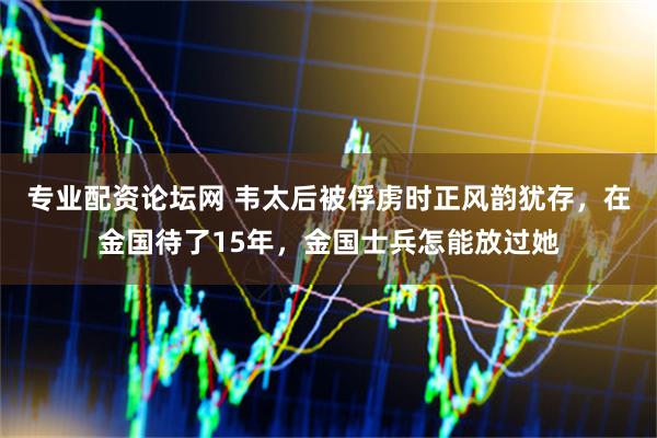 专业配资论坛网 韦太后被俘虏时正风韵犹存，在金国待了15年，金国士兵怎能放过她
