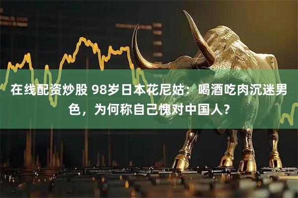 在线配资炒股 98岁日本花尼姑：喝酒吃肉沉迷男色，为何称自己愧对中国人？
