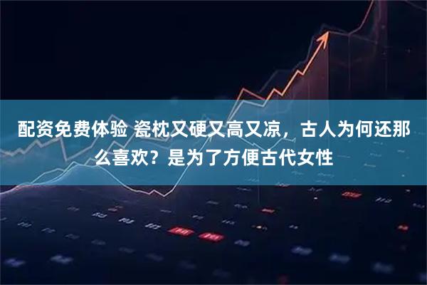 配资免费体验 瓷枕又硬又高又凉，古人为何还那么喜欢？是为了方便古代女性