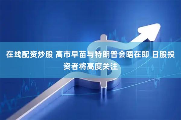 在线配资炒股 高市早苗与特朗普会晤在即 日股投资者将高度关注