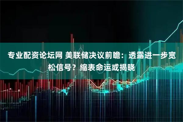 专业配资论坛网 美联储决议前瞻：透露进一步宽松信号？缩表命运或揭晓