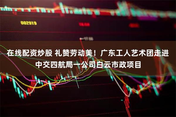 在线配资炒股 礼赞劳动美！广东工人艺术团走进中交四航局一公司白云市政项目
