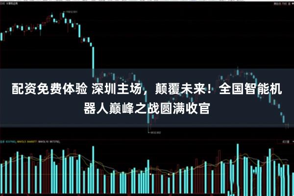 配资免费体验 深圳主场，颠覆未来！全国智能机器人巅峰之战圆满收官