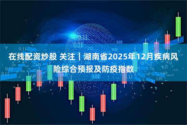 在线配资炒股 关注｜湖南省2025年12月疾病风险综合预报及防疫指数