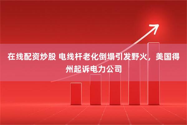 在线配资炒股 电线杆老化倒塌引发野火，美国得州起诉电力公司