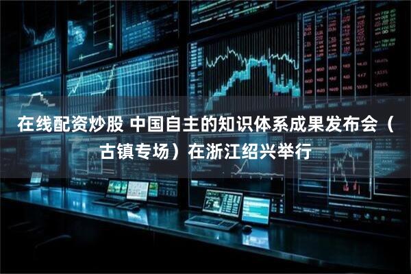 在线配资炒股 中国自主的知识体系成果发布会（古镇专场）在浙江绍兴举行