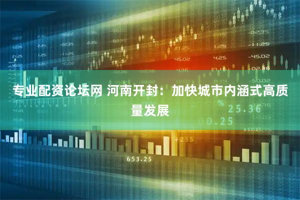 专业配资论坛网 河南开封：加快城市内涵式高质量发展