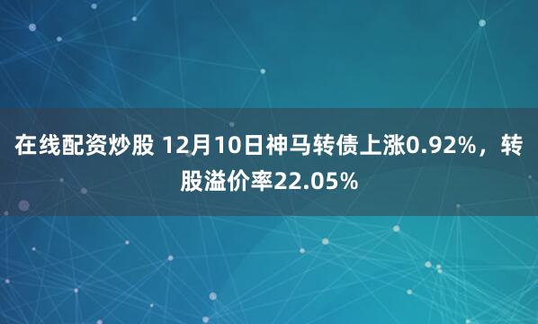 在线配资炒股 12月10日神马转债上涨0.92%，转股溢价率22.05%