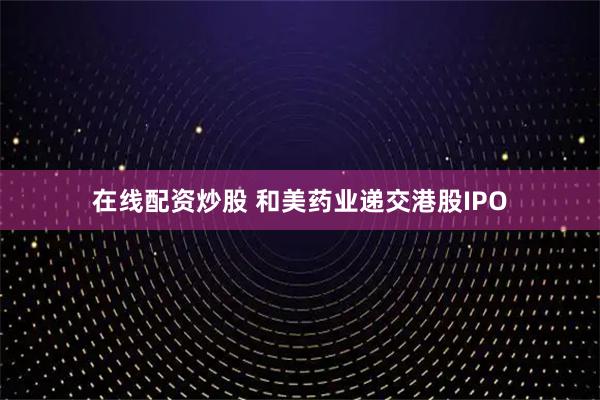 在线配资炒股 和美药业递交港股IPO