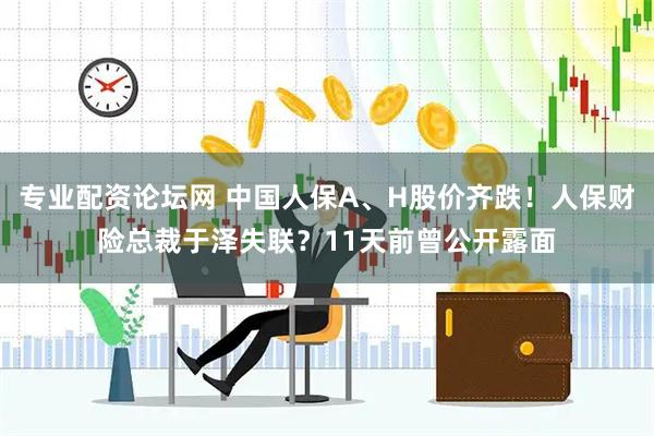 专业配资论坛网 中国人保A、H股价齐跌！人保财险总裁于泽失联？11天前曾公开露面