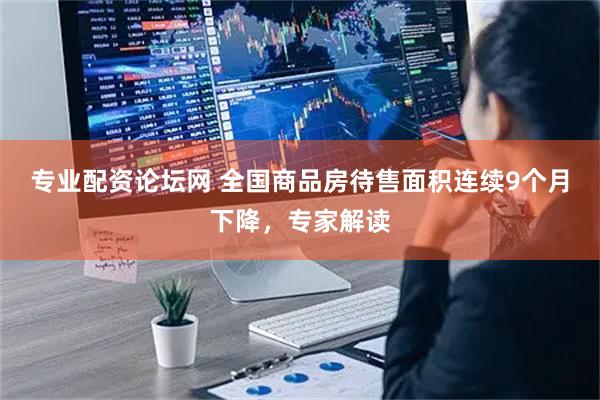 专业配资论坛网 全国商品房待售面积连续9个月下降，专家解读