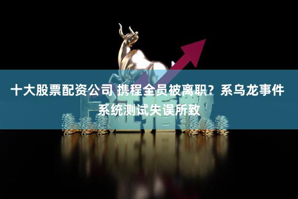 十大股票配资公司 携程全员被离职？系乌龙事件 系统测试失误所致