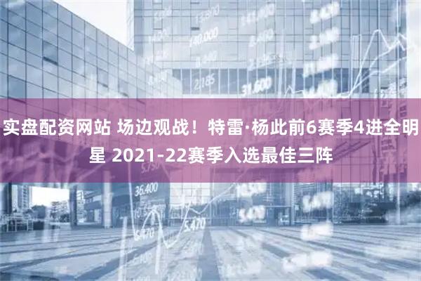 实盘配资网站 场边观战！特雷·杨此前6赛季4进全明星 2021-22赛季入选最佳三阵