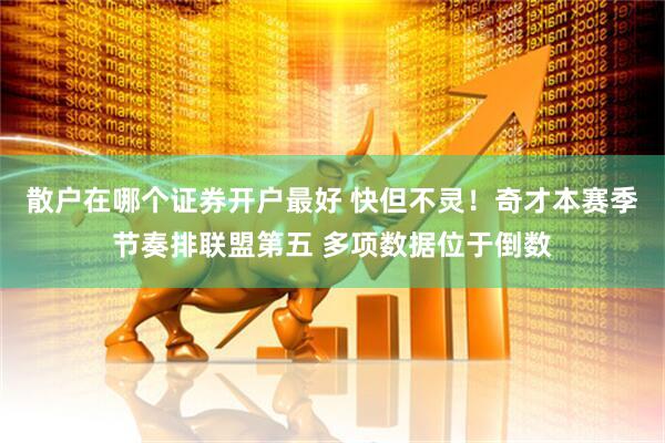 散户在哪个证券开户最好 快但不灵！奇才本赛季节奏排联盟第五 多项数据位于倒数