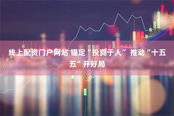 线上配资门户网站 锚定“投资于人” 推动“十五五”开好局