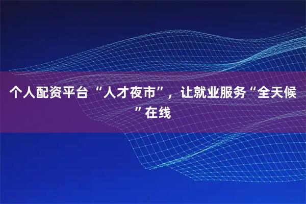 个人配资平台 “人才夜市”，让就业服务“全天候”在线