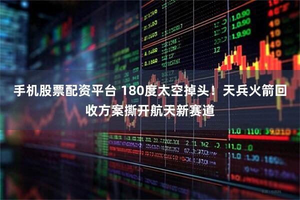 手机股票配资平台 180度太空掉头！天兵火箭回收方案撕开航天新赛道