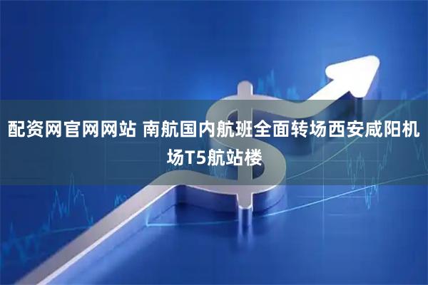 配资网官网网站 南航国内航班全面转场西安咸阳机场T5航站楼