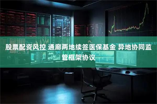 股票配资风控 通廊两地续签医保基金 异地协同监管框架协议