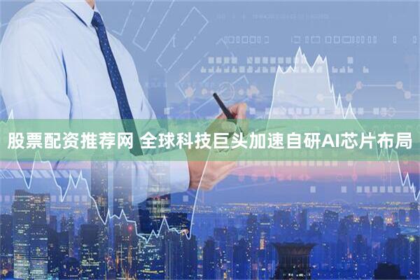 股票配资推荐网 全球科技巨头加速自研AI芯片布局