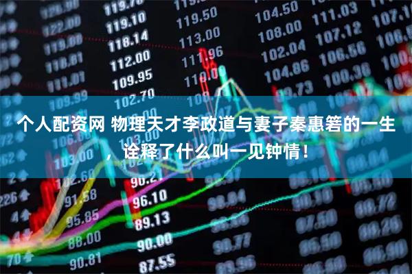 个人配资网 物理天才李政道与妻子秦惠箬的一生，诠释了什么叫一见钟情！