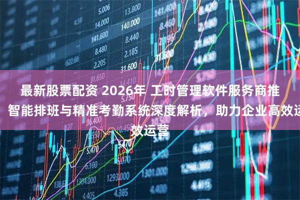 最新股票配资 2026年 工时管理软件服务商推荐：智能排班与精准考勤系统深度解析，助力企业高效运营