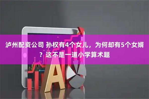 泸州配资公司 孙权有4个女儿，为何却有5个女婿？这不是一道小学算术题