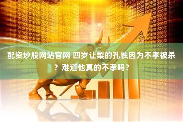 配资炒股网站官网 四岁让梨的孔融因为不孝被杀？难道他真的不孝吗？