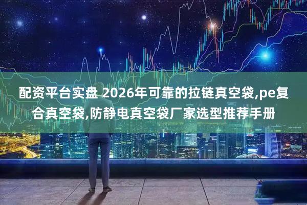 配资平台实盘 2026年可靠的拉链真空袋,pe复合真空袋,防静电真空袋厂家选型推荐手册