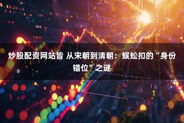 炒股配资网站皆 从宋朝到清朝:蜈蚣扣的“身份错位”之谜