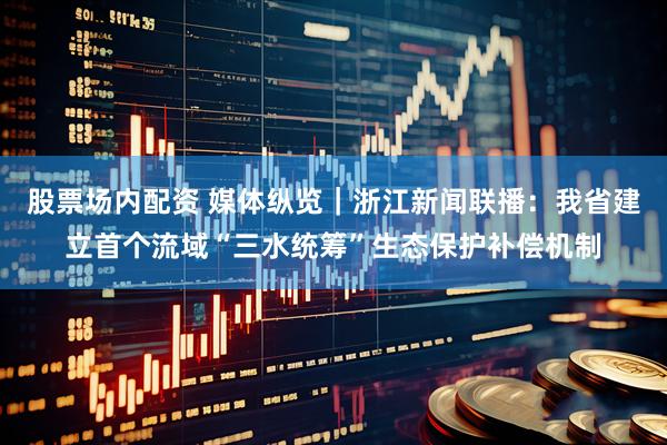 股票场内配资 媒体纵览｜浙江新闻联播：我省建立首个流域“三水统筹”生态保护补偿机制