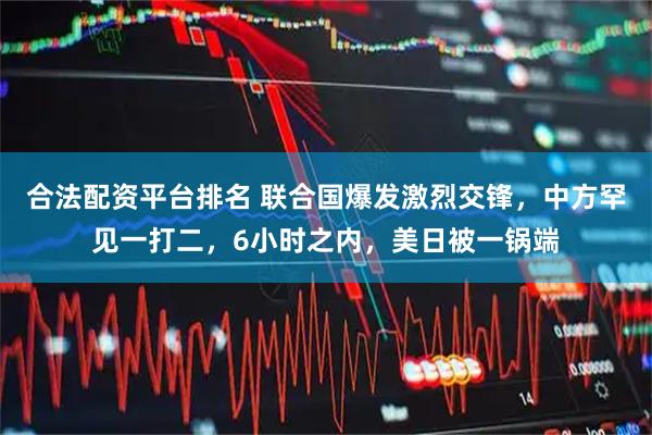 合法配资平台排名 联合国爆发激烈交锋，中方罕见一打二，6小时之内，美日被一锅端