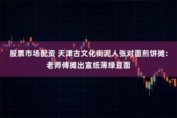 股票市场配资 天津古文化街泥人张对面煎饼摊：老师傅摊出宣纸薄绿豆面