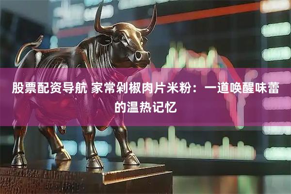 股票配资导航 家常剁椒肉片米粉：一道唤醒味蕾的温热记忆
