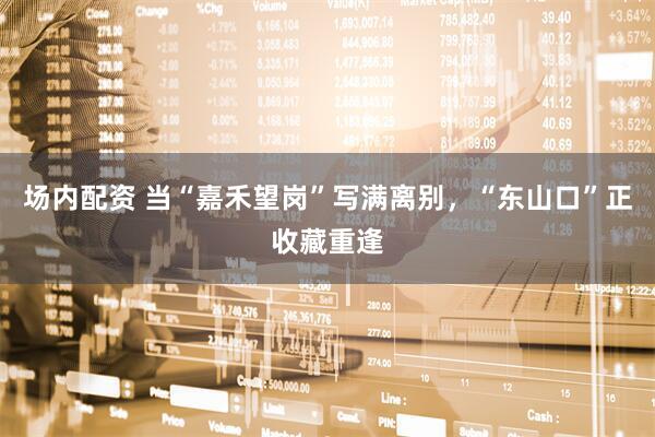 场内配资 当“嘉禾望岗”写满离别，“东山口”正收藏重逢
