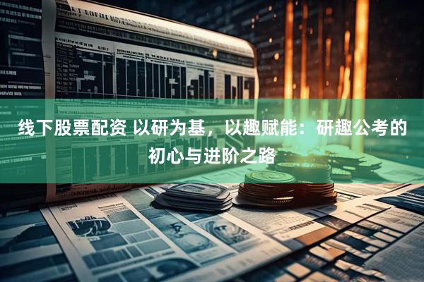 线下股票配资 以研为基，以趣赋能：研趣公考的初心与进阶之路