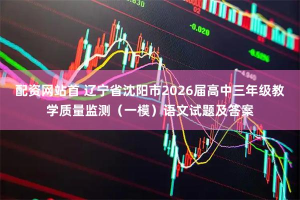 配资网站首 辽宁省沈阳市2026届高中三年级教学质量监测（一模）语文试题及答案