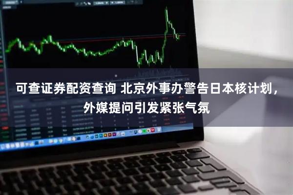 可查证券配资查询 北京外事办警告日本核计划，外媒提问引发紧张气氛
