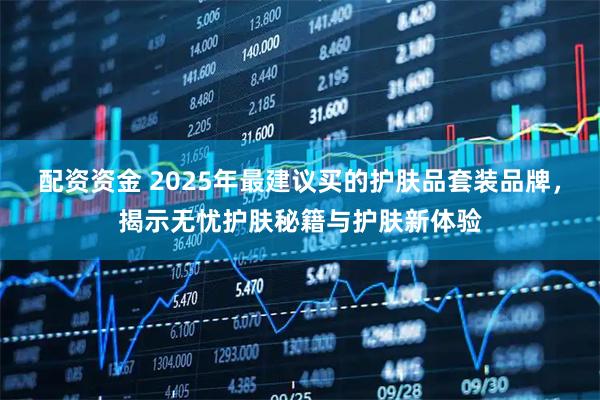配资资金 2025年最建议买的护肤品套装品牌，揭示无忧护肤秘籍与护肤新体验