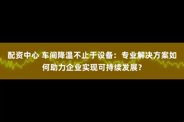 配资中心 车间降温不止于设备：专业解决方案如何助力企业实现可持续发展？