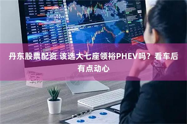 丹东股票配资 该选大七座领裕PHEV吗？看车后有点动心