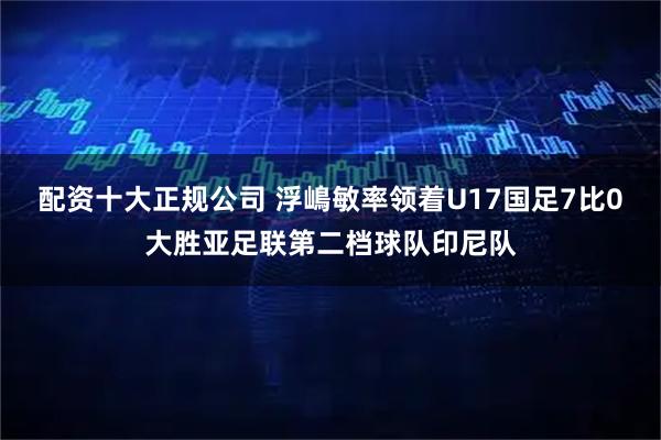 配资十大正规公司 浮嶋敏率领着U17国足7比0大胜亚足联第二档球队印尼队