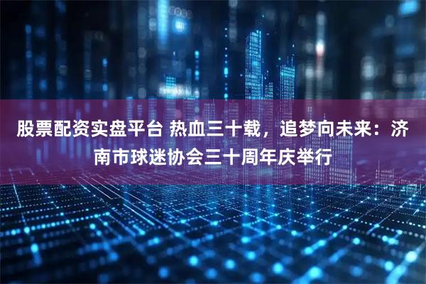 股票配资实盘平台 热血三十载，追梦向未来：济南市球迷协会三十周年庆举行