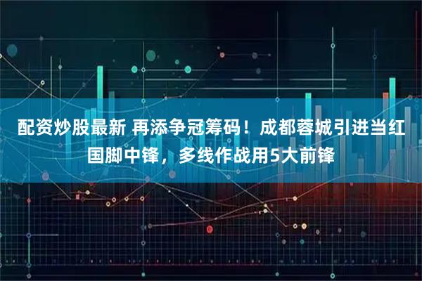 配资炒股最新 再添争冠筹码！成都蓉城引进当红国脚中锋，多线作战用5大前锋