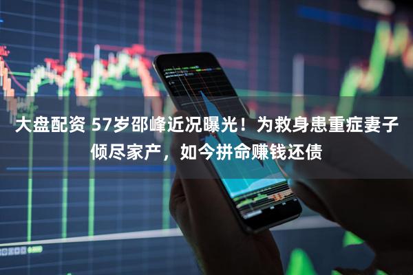 大盘配资 57岁邵峰近况曝光！为救身患重症妻子倾尽家产，如今拼命赚钱还债