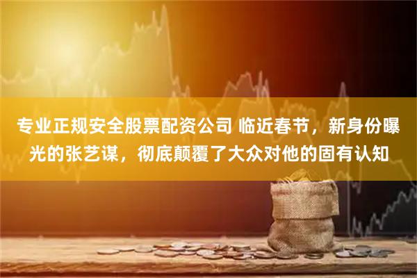 专业正规安全股票配资公司 临近春节，新身份曝光的张艺谋，彻底颠覆了大众对他的固有认知